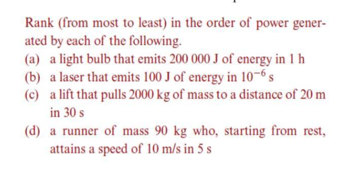 Rank (from most to least) in the order of power gener-
ated by each of the following.
(a) a light bulb that emits 200 000 J of energy in 1 h
(b) a laser that emits 100 J of energy in 10-6s
(c) a lift that pulls 2000 kg of mass to a distance of 20 m
in 30 s
(d) a runner of mass 90 kg who, starting from rest,
attains a speed of 10 m/s in 5 s
