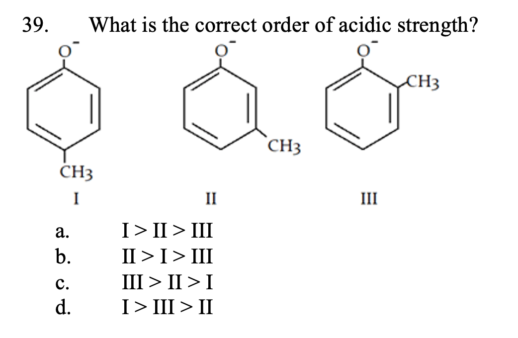 39.
What is the correct order of acidic strength?
CH3
CH3
CH3
I
II
III
а.
I> II > III
b.
II >I> III
III > II >I
с.
d.
I> III > II

