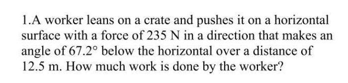 1.A worker leans on a crate and pushes it on a horizontal
surface with a force of 235 N in a direction that makes an
angle of 67.2° below the horizontal over a distance of
12.5 m. How much work is done by the worker?
