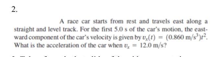 A race car starts from rest and travels east along a
straight and level track. For the first 5.0 s of the car's motion, the east-
ward component of the car's velocity is given by v,(t) = (0.860 m/s³)r².
What is the acceleration of the car when v, = 12.0 m/s?
%3D
%3D
2.
