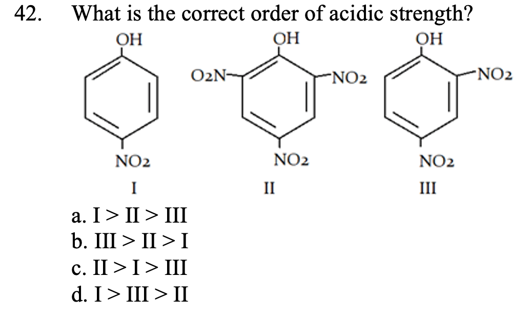 42.
What is the correct order of acidic strength?
ОН
OH
ОН
O2N-
NO2
NO2
NO2
NO2
NO2
I
II
III
а. I> I> II
b. III > II > I
c. II >I> III
d. I> III > II
