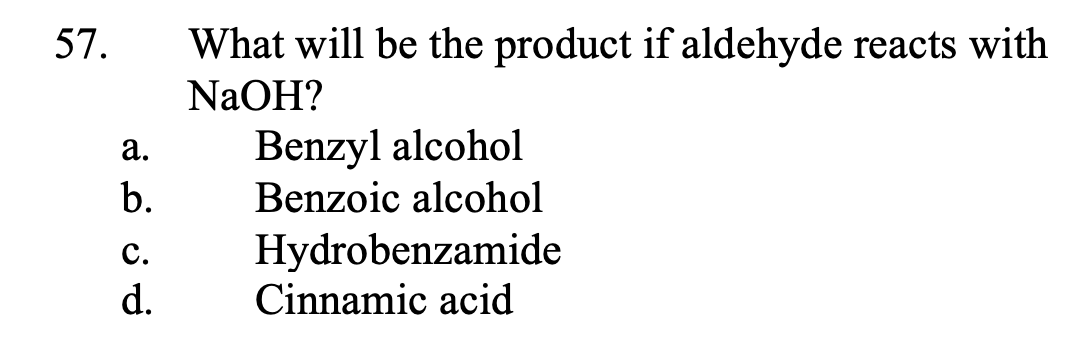 57.
What will be the product if aldehyde reacts with
NaOH?
Benzyl alcohol
Benzoic alcohol
а.
b.
Hydrobenzamide
Cinnamic acid
с.
d.
