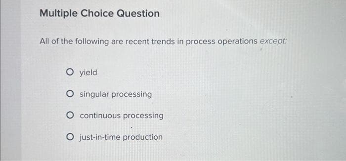 Multiple Choice Question
All of the following are recent trends in process operations except:
O yield
O singular processing
O continuous processing
O just-in-time production