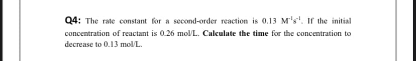Q4: The rate constant for a second-order reaction is 0.13 M's'. If the initial
concentration of reactant is 0.26 mol/L. Calculate the time for the concentration to
decrease to 0.13 mol/L.

