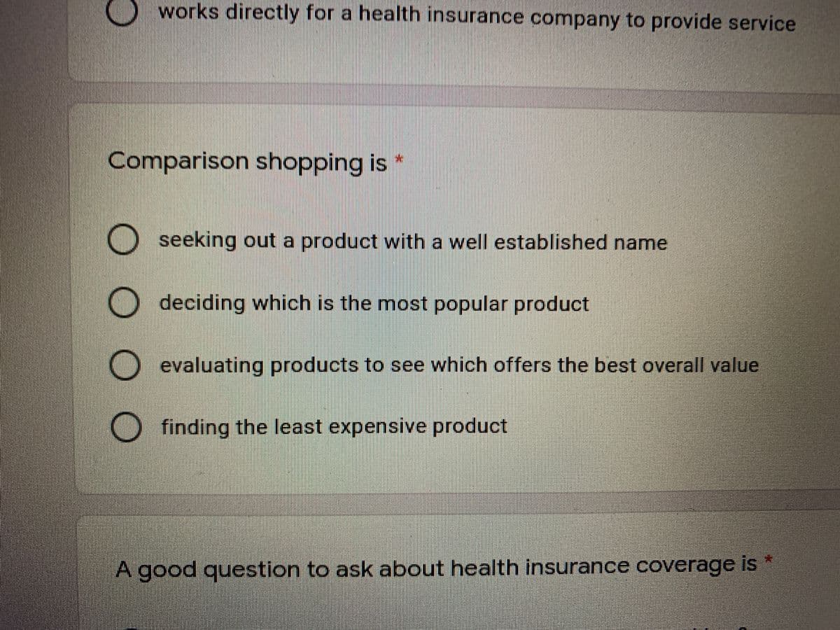 works directly for a health insurance company to provide service
Comparison shopping is
O seeking out a product with a well established name
O deciding which is the most popular product
O evaluating products to see which offers the best overall value
O finding the least expensive product
A good question to ask about health insurance coverage is
