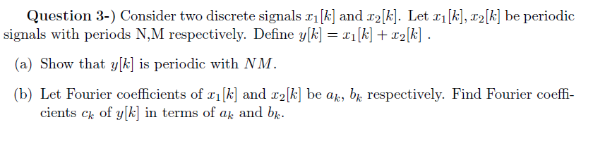 Question 3-) Consider two discrete signals r1[k] and r2[k]. Let r1[k], x2[k] be periodic
signals with periods N,M respectively. Define y[k] = x1[k] + x2[k] .
(a) Show that y[k] is periodic with NM.
(b) Let Fourier coefficients of x1[k] and r2[k] be ak, bɛ respectively. Find Fourier coeffi-
cients ck of y[k] in terms of a and b.
