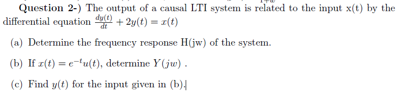 Question 2-) The output of a causal LTI system is related to the input x(t) by the
differential equation
dy(t)
dt
+ 2y(t) = r(t)
(a) Determine the frequency response H(jw) of the system.
(b) If x(t) = e-tu(t), determine Y(jw) .
(c) Find y(t) for the input given in (b).
