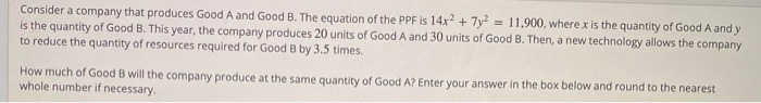 Consider a company that produces Good A and Good B. The equation of the PPF is 14.x² + 7y² = 11,900, where.x is the quantity of Good A and y
is the quantity of Good B. This year, the company produces 20 units of Good A and 30 units of Good B. Then, a new technology allows the company
to reduce the quantity of resources required for Good B by 3.5 times.
%3D
How much of Good B will the company produce at the same quantity of Good A? Enter your answer in the box below and round to the nearest
whole number if necessary.
