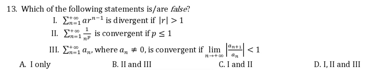 13. Which of the following statements is/are false?
I. E, ar"-1 is divergent if |r| > 1
1
+00
is convergent if p < 1
n=1
|an+1
III. E an, where an + 0, is convergent if lim
< 1
an
n→+00
A. I only
B. II and III
C. I and II
D. I, II and III
