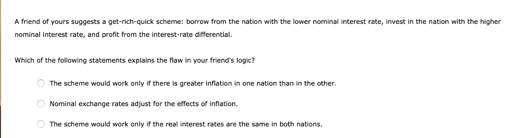 A friend of yours suggests a get-rich-quick scheme: borrow from the nation with the lower nominal interest rate, invest in the nation with the higher
nominal interest rate, and profit from the interest-rate differential.
Which of the following statements explains the flaw in your friend's logic?
The scheme would work only if there is greater inflation in one nation than in the other.
O Nominal exchange rates adjust for the effects of inflation.
The scheme would work only if the real interest rates are the same in both nations.