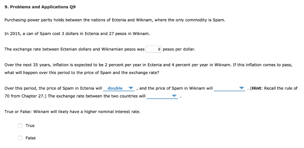 9. Problems and Applications Q9
Purchasing-power parity holds between the nations of Ectenia and Wiknam, where the only commodity is Spam.
In 2015, a can of Spam cost 3 dollars in Ectenia and 27 pesos in Wiknam.
The exchange rate between Ectenian dollars and Wiknamian pesos was
Over the next 35 years, inflation is expected to be 2 percent per year in Ectenia and 4 percent per year in Wiknam. If this inflation comes to pass,
what will happen over this period to the price of Spam and the exchange rate?
Over this period, the price of Spam in Ectenia will double , and the price of Spam in Wiknam will
70 from Chapter 27.) The exchange rate between the two countries will
True or False: Wiknam will likely have a higher nominal interest rate.
9 pesos per dollar.
True
False
(Hint: Recall the rule of
