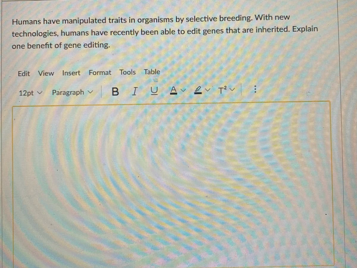 Humans have manipulated traits in organisms by selective breeding. With new
technologies, humans have recently been able to edit genes that are inherited. Explain
one benefit of gene editing.
Edit View
Insert
Format
Tools Table
12pt v
Paragraph v
BIUA ev T?v :
