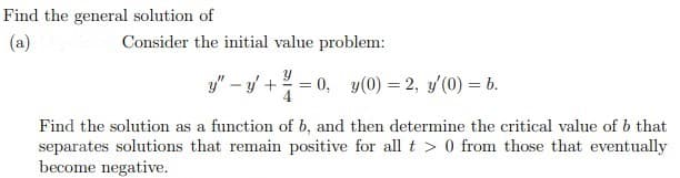 Find the general solution of
(a)
Consider the initial value problem:
y" - +
0, y(0) = 2, y'(0) = 6.
4
Find the solution as a function of b, and then determine the critical value of b that
separates solutions that remain positive for all t > 0 from those that eventually
become negative.
