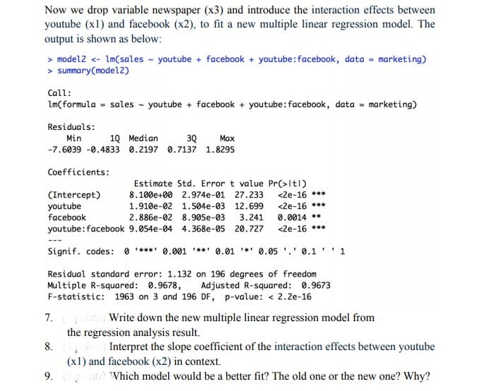 Now we drop variable newspaper (x3) and introduce the interaction effects between
youtube (x1) and facebook (x2), to fit a new multiple linear regression model. The
output is shown as below:
> model2 <- Im(sales - youtube + facebook + youtube:facebook, data = marketing)
> summary(model2)
Call:
Lm(formula = sales - youtube + facebook + youtube:facebook, data = marketing)
Residuals:
Min
10 Median
30
Маx
-7.6039 -0.4833 0.2197 0.7137 1.8295
Coefficients:
Estimate Std. Error t value Pr(>Itl)
<2e-16 ***
(Intercept)
youtube
facebook
8.100e+00 2.974e-01
27.233
<2e-16 ***
0.0014 **
<2e-16 ***
1.910e-02 1.504e-03 12.699
2.886e-02 8.905e-03
3.241
youtube:facebook 9.054e-04 4.368e-05 20.727
Signif. codes: 0 ***** 0.001 *** 0.01 *' 0.05 '.' 0.1 '' 1
Residual standard error: 1.132 on 196 degrees of freedom
Multiple R-squared: 0.9678,
F-statistic: 1963 on 3 and 196 DF, p-value: < 2.2e-16
Adjusted R-squared: 0.9673
7.
the regression analysis result.
Write down the new multiple linear regression model from
8.
Interpret the slope coefficient of the interaction effects between youtube
(x1) and facebook (x2) in context.
9. ts Which model would be a better fit? The old one or the new one? Why?
