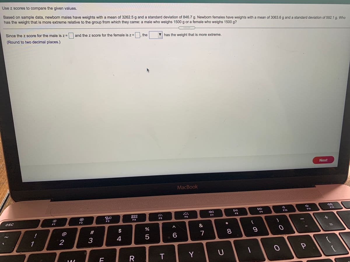 Use z scores to compare the given values.
Based on sample data, newborn males have weights with a mean of 3262.5 g and a standard deviation of 846.7 g. Newborn females have weights with a mean of 3063.6 g and a standard deviation of 592.1 g. Who
has the weight that is more extreme relative to the group from which they came: a male who weighs 1500 g or a female who weighs 1500 g?
Since the z score for the male is z=
and the z score for the female is z =
the
has the weight that is more extreme.
(Round to two decimal places.)
Next
MacBook
DII
DD
F12
F10
F11
F9
000
000
F7
F8
F6
F4
F5
F3
esc
F1
&
%
#
7
8
1
2
3
4
5
R
Y
T
