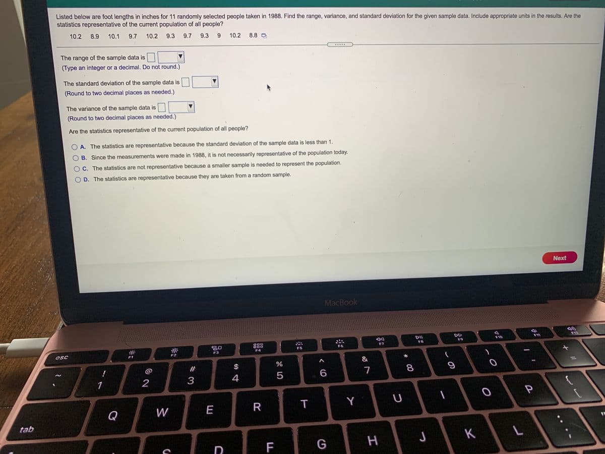 Listed below are foot lengths in inches for 11 randomly selected people taken in 1988. Find the range, variance, and standard deviation for the given sample data. Include appropriate units in the results. Are the
statistics representative of the current population of all people?
10.2 8.9
10.1 9.7
10.2
9.3
9.7
9.3
9.
10.2
8.8 O
.....
The range of the sample data is
(Type an integer or a decimal. Do not round.)
The standard deviation of the sample data is
(Round to two decimal places as needed.)
The variance of the sample data is
(Round to two decimal places as needed.)
Are the statistics representative of the current population of all people?
A. The statistics are representative because the standard deviation of the sample data is less than 1.
O B. Since the measurements were made in 1988, it is not necessarily representative of the population today.
C. The statistics are not representative because a smaller sample is needed to represent the population.
D. The statistics are representative because they are taken from a random sample.
Next
MacBook
DII
DD
F12
F10
F11
F9
888
OC
000
F8
F6
F7
F5
F3
F4
esc
F1
F2
&
@
#
$
4
5
7
1
2
3
Y
Q
W
E
tab
G
H
J
K
F
00
R
