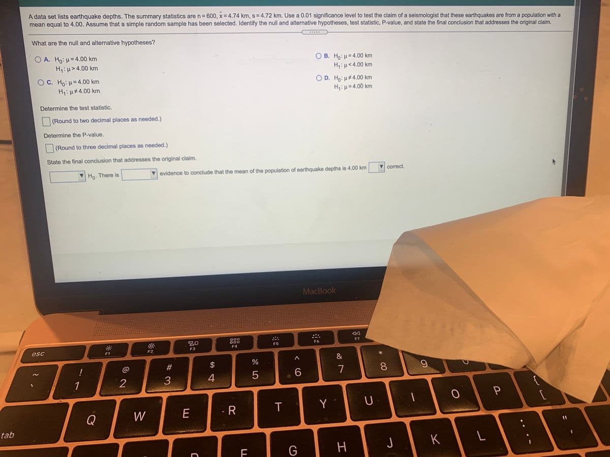 A data set lists earthquake depths. The summary statistics are n= 600, x = 4.74 km, s=4.72 km. Use a 0.01 significance level to test the claim of a seismologist that these earthquakes are from a population with a
mean equal to 4.00. Assume that a simple random sample has been selected. Identify the null and alternative hypotheses, test statistic, P-value, and state the final conclusion that addresses the original claim.
What are the null and alternative hypotheses?
.....
O A. Ho: µ= 4.00 km
H:H>4.00 km
B. Ho:u=4.00 km
H1:µ<4.00 km
O C. Ho: H= 4.00 km
H1:µ#4.00 km
O D. Ho: u#4.00 km
H: µ= 4.00 km
Determine the test statistic.
(Round to two decimal places as needed.)
Determine the P-value.
(Round to three decimal places as needed.)
State the final conclusion that addresses the original claim.
Ho. There is
V evidence to conclude that the mean of the population of earthquake depths is 4.00 km
correct.
MacBook
吕0
000
000
F6
F7
esc
F3
F4
F5
F1
F2
!
@
#3
24
4
5
7
8.
1
2
{
W
E
-R
T
Y
U
Q
tab
J
K
G
工
# 3.
