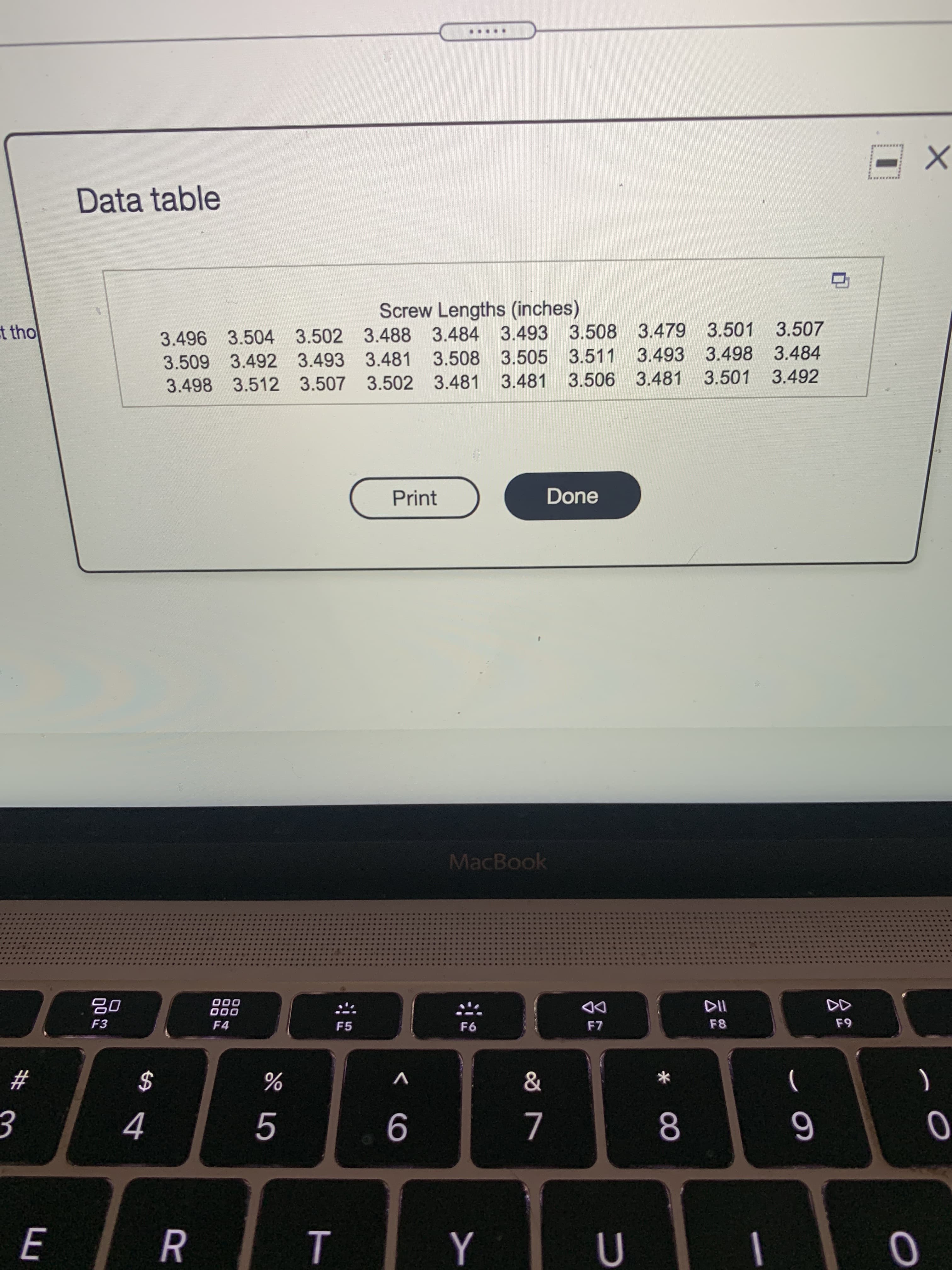 00
R
Data table
Screw Lengths (inches)
3.496 3.504 3.502 3.488 3.484 3.493 3.508 3.479 3.501 3.507
t tho
3.509 3.492 3.493 3.481 3.508 3.505 3.511 3.493 3.498 3.484
3.498 3.512 3.507 3.502 3.481 3.481 3.506 3.481 3.501 3.492
Print
Done
MacBook
000
000
F3
F4
F5
F6
DD
23
$
V
)
(
4.
