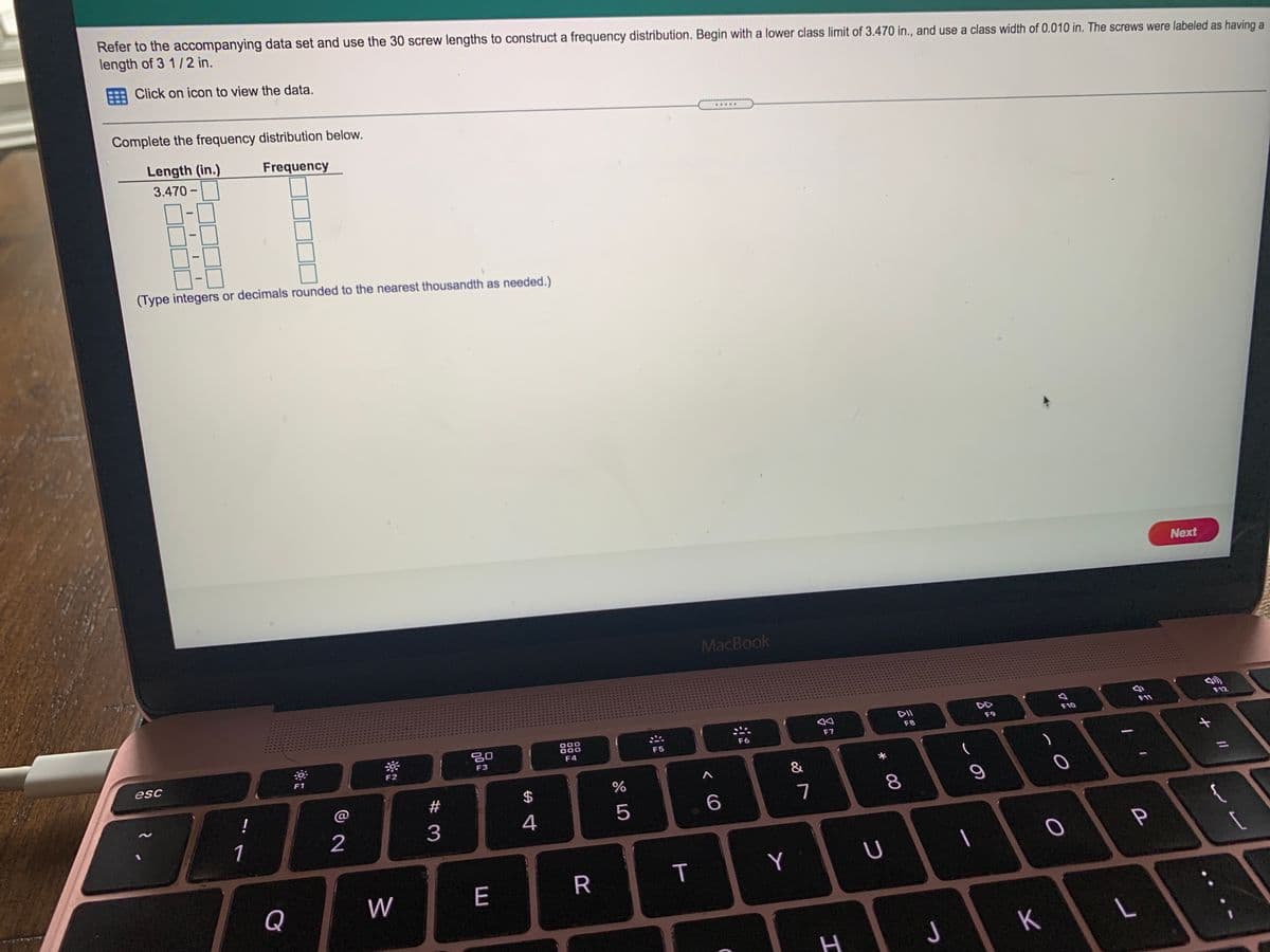 Refer to the accompanying data set and use the 30 screw lengths to construct a frequency distribution. Begin with a lower class limit of 3.470 in., and use a class width of 0.010 in. The screws were labeled as having a
length of 3 1/2 in.
Click on icon to view the data.
Complete the frequency distribution below.
.....
Length (in.)
Frequency
3.470 -
(Type integers or decimals rounded to the nearest thousandth as needed.)
Next
MacBook
DII
DD
F12
F10
F11
888
F8
F9
F6
F7
F4
F5
esc
F3
F1
&
!
@
#
$
7
8.
1
3
4
{
W
E
R
Y
Q
K
