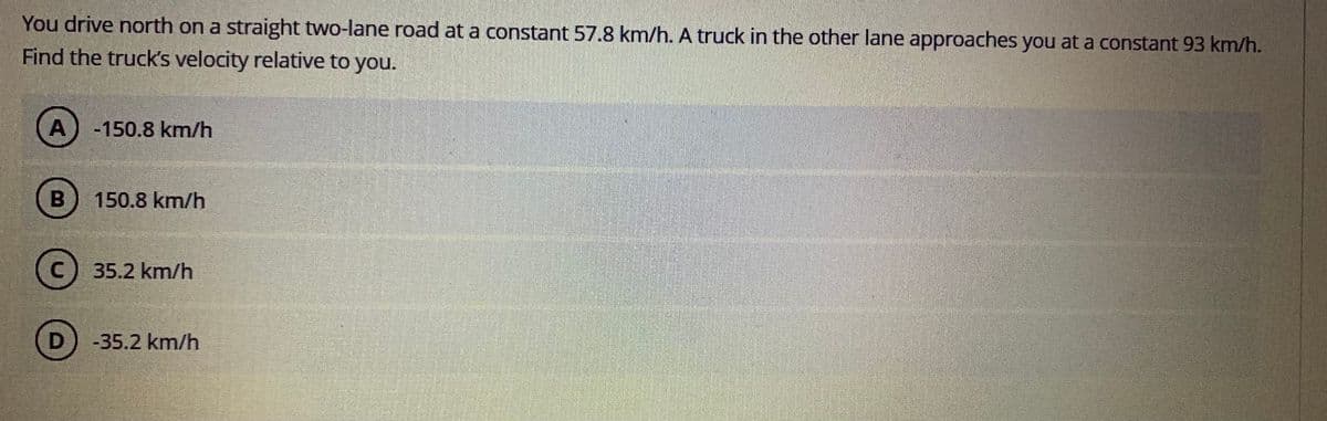 You drive north on a straight two-lane road at a constant 57.8 km/h. A truck in the other lane approaches you at a constant 93 km/h.
Find the truck's velocity relative to you.
-150.8 km/h
150.8 km/h
35.2 km/h
-35.2 km/h
