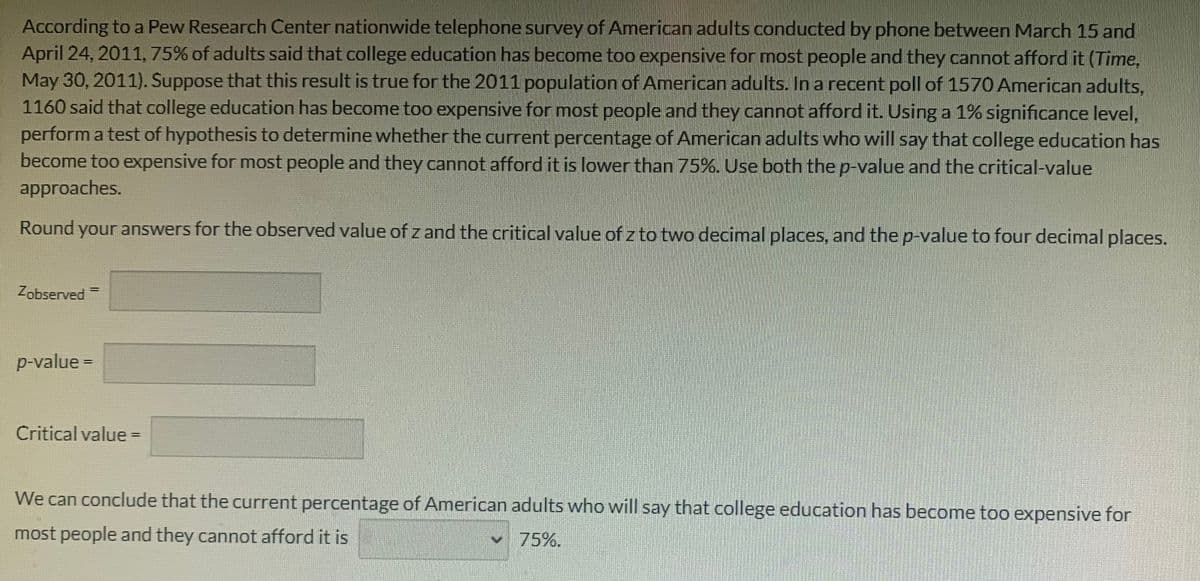 According to a Pew Research Center nationwide telephone survey of American adults conducted by phone between March 15 and
April 24, 2011, 75% of adults said that college education has become too expensive for most people and they cannot afford it (Time,
May 30, 2011). Suppose that this result is true for the 2011 population of American adults. In a recent poll of 1570 American adults,
1160 said that college education has become too expensive for most people and they cannot afford it. Using a 1% significance level,
perform a test of hypothesis to determine whether the current percentage of American adults who will say that college education has
become too expensive for most people and they cannot afford it is lower than 75%. Use both the p-value and the critical-value
approaches.
Round your answers for the observed value of z and the critical value of z to two decimal places, and the p-value to four decimal places.
Zobserved =
%3D
p-value =
Critical value =
We can conclude that the current percentage of American adults who will say that college education has become too expensive for
most people and they cannot afford it is
75%.
