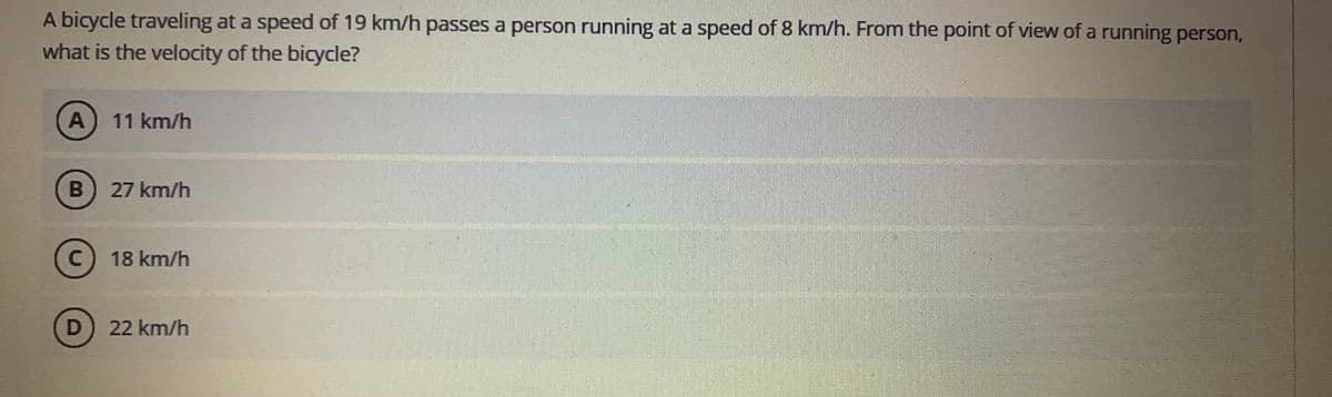 A bicycle traveling at a speed of 19 km/h passes a person running at a speed of 8 km/h. From the point of view of a running person,
what is the velocity of the bicycle?
A) 11 km/h
27 km/h
18 km/h
D) 22 km/h

