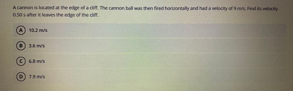 A cannon is located at the edge of a cliff. The cannon ball was then fired horizontally and had a velocity of 9 m/s. Find its velocity
0.50 s after it leaves the edge of the cliff.
A
10.2 m/s
3.6 m/s
6.8 m/s
7.9 m/s
