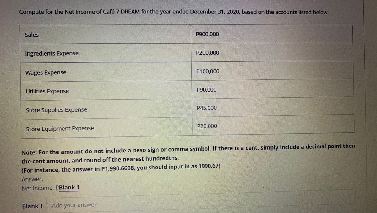 Compute for the Net Income of Café 7 DREAM for the year ended December 31, 2020, based on the accounts listed below.
Sales
P900,000
Ingredients Expense
P200,000
Wages Expense
P100,000
Utilities Expense
P90,000
Store Supplies Expense
P45,000
P20,000
Store Equipment Expense
Note: For the amount do not include a peso sign or comma symbol. If there is a cent, simply include a decimal point then
the cent amount, and round off the nearest hundredths.
(For instance, the answer in P1,990.6698, you should input in as 1990.67)
Answer:
Net Income: PBlank 1
Blank 1
Add your answer
