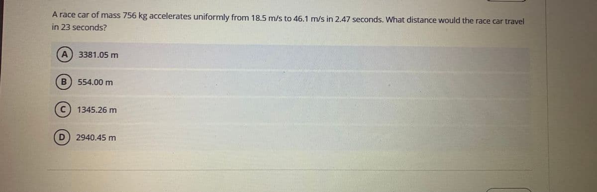 A race car of mass 756 kg accelerates uniformly from 18.5 m/s to 46.1 m/s in 2.47 seconds. What distance would the race car travel
in 23 seconds?
A
3381.05 m
B) 554.00 m
1345.26 m
2940.45 m
