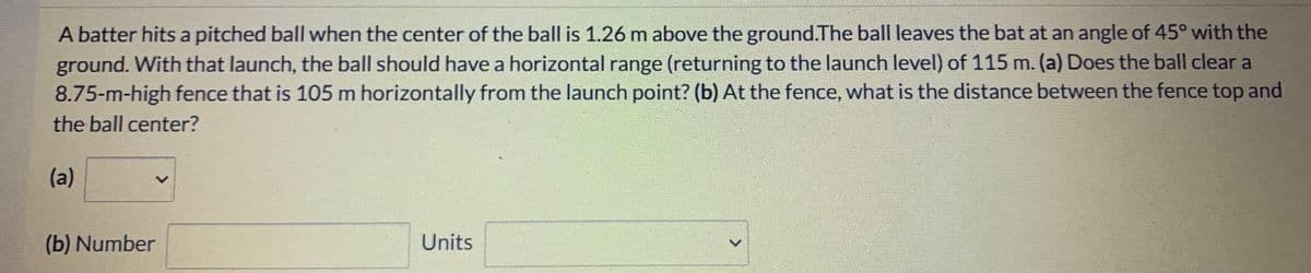 A batter hits a pitched ball when the center of the ball is 1.26 m above the ground.The ball leaves the bat at an angle of 45° with the
ground. With that launch, the ball should have a horizontal range (returning to the launch level) of 115 m. (a) Does the ball clear a
8.75-m-high fence that is 105 m horizontally from the launch point? (b) At the fence, what is the distance between the fence top and
the ball center?
(a)
(b) Number
Units
