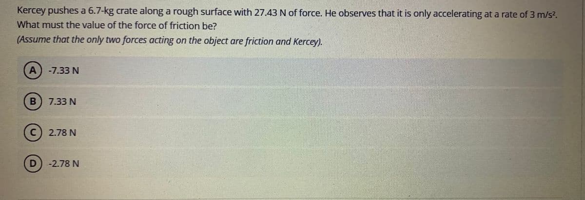 Kercey pushes a 6.7-kg crate along a rough surface with 27.43 N of force. He observes that it is only accelerating at a rate of 3 m/s?.
What must the value of the force of friction be?
(Assume that the only two forces acting on the object are friction and Kercey).
А
A)-7.33 N
7.33 N
2.78 N
D) -2.78 N
