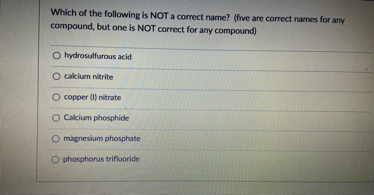 Which of the following is NOT a correct name? (five are correct names for any
compound, but one is NOT correct for any compound)
O hydrosulfurous acid
O calcium nitrite
copper (I) nitrate
Calcium phosphide
magnesium phosphate
O phosphorus trifluoride
