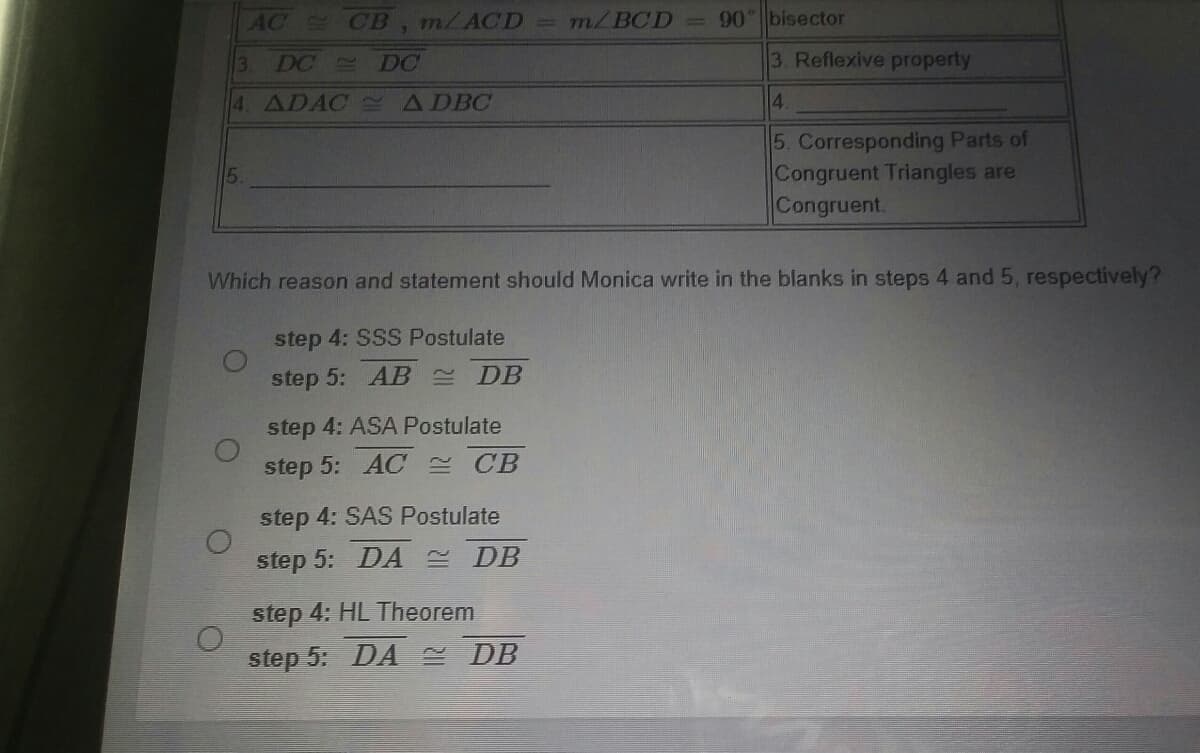 AC CB, m/ACD
m/BCD
=90 bisector
3.
DC
DC
3. Reflexive property
4. ADAC S ADBC
4.
5. Corresponding Parts of
Congruent Triangles are
Congruent.
5.
Which reason and statement should Monica write in the blanks in steps 4 and 5, respectively?
step 4: SSS Postulate
step 5: AB DB
step 4: ASA Postulate
step 5: AC E CB
step 4: SAS Postulate
step 5: DA DB
step 4: HL Theorem
step 5: DA DB
