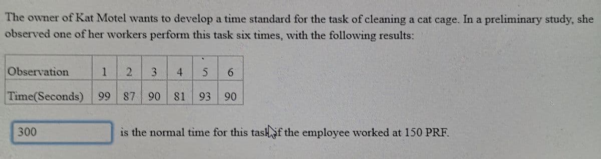 The owner of Kat Motel wants to develop a time standard for the task of cleaning a cat cage. In a preliminary study, she
observed one of her workers perform this task six times, with the following results:
Observation
1.
2.
4
6.
Time(Seconds) 99 87 90
81
93
90
300
is the normal time for this tashf the employee worked at 150 PRF.
