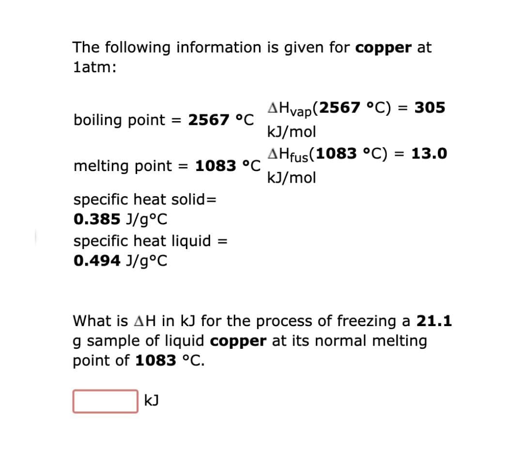 The following information is given for copper at
latm:
AHvap(2567 °C)
= 305
boiling point = 2567 °C
kJ/mol
AHfus(1083 °C) = 13.0
melting point
1083 °C
%3D
kJ/mol
specific heat solid=
0.385 J/g°C
specific heat liquid
0.494 J/g°C
What is AH in kJ for the process of freezing a 21.1
g sample of liquid copper at its normal melting
point of 1083 °C.
kJ
