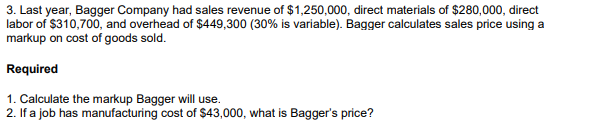 3. Last year, Bagger Company had sales revenue of $1,250,000, direct materials of $280,000, direct
labor of $310,700, and overhead of $449,300 (30% is variable). Bagger calculates sales price using a
markup on cost of goods sold.
Required
1. Calculate the markup Bagger will use.
2. If a job has manufacturing cost of $43,000, what is Bagger's price?
