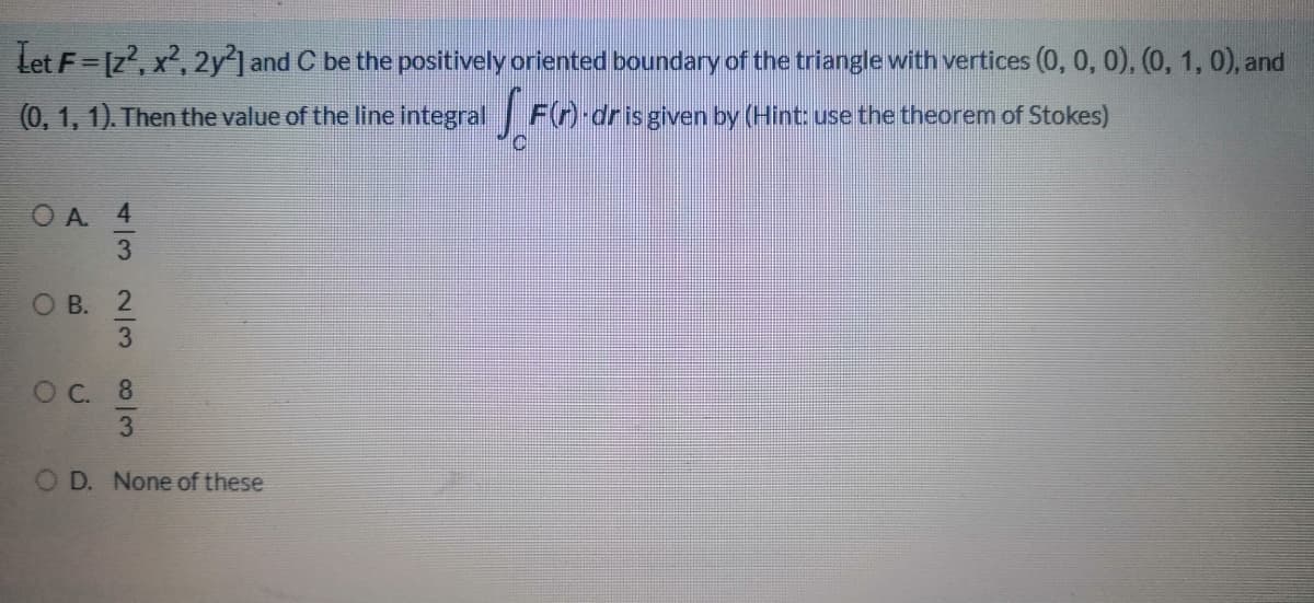Let F= [z', x, 2y'] and C be the positively oriented boundary of the triangle with vertices (0, 0,0), (0, 1, 0), and
(0, 1, 1). Then the value of the line integral F(n) dris given by (Hint: use the theorem of Stokes)
O A
О В.
ОС. 8
O D. None of these
4/3 2/3 03
