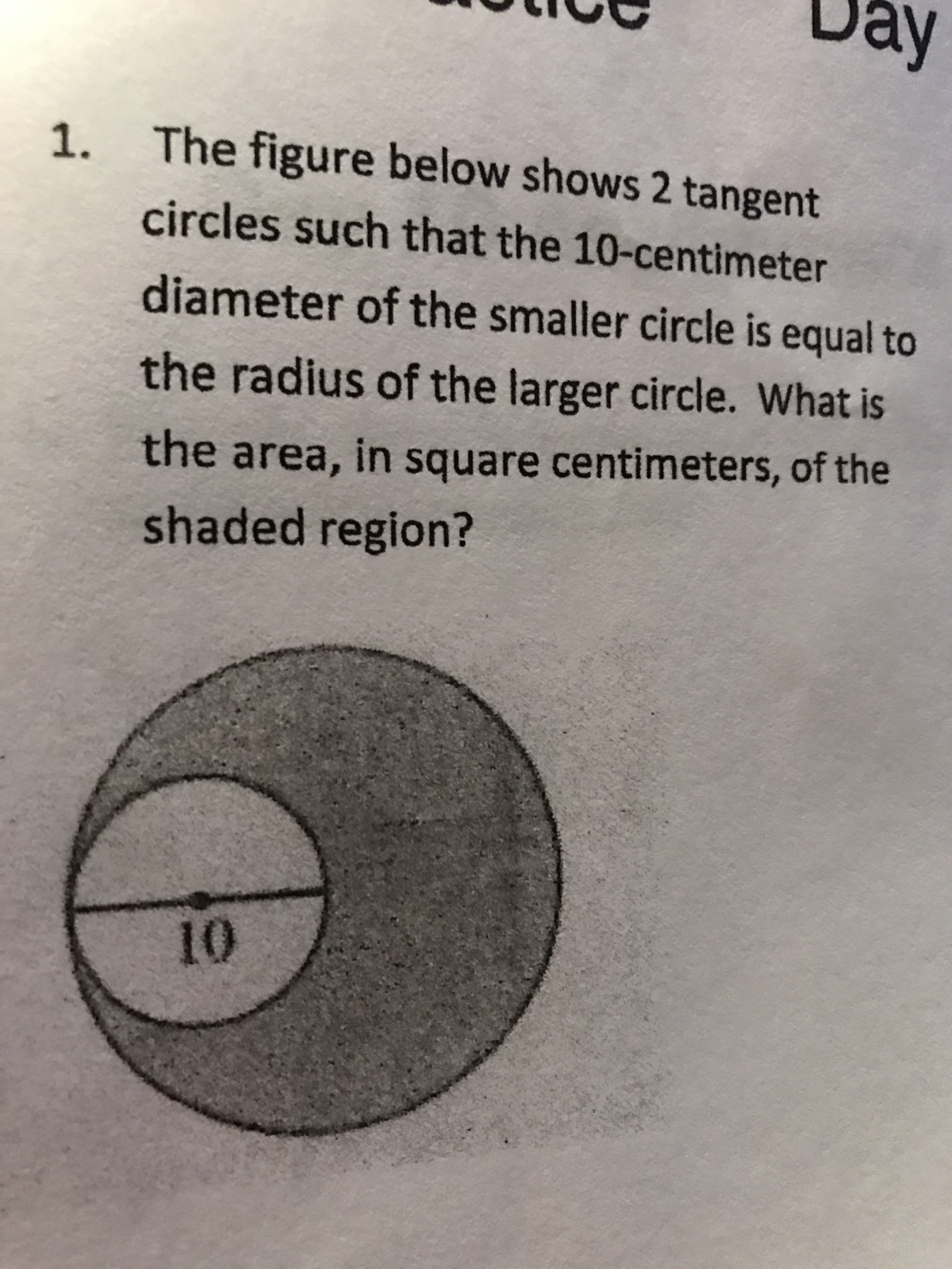 Day
The figure below shows 2 tangent
circles such that the 10-centimeter
diameter of the smaller circle is equal to
the radius of the larger circle. What is
the area, in square centimeters, of the
shaded region?
10
1.

