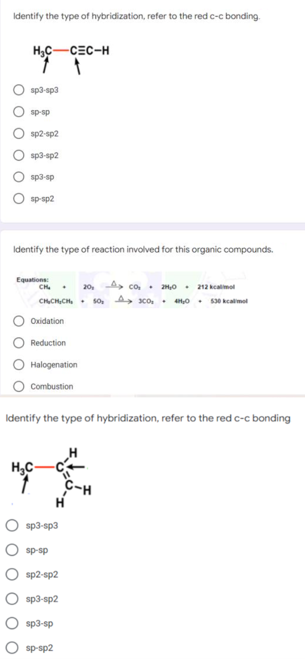 Identify the type of hybridization, refer to the red c-c bonding.
H3C-CEC-H
sp3-sp3
sp-sp
sp2-sp2
sp3-sp2
sp3-sp
sp-sp2
Identify the type of reaction involved for this organic compounds.
Equations:
CH.
A, co:
20
2H20
212 kçalimol
CHẠCH:CH,
50, A, 3co,
4H,0
530 kcal/mol
Oxidation
Reduction
Halogenation
Combustion
Identify the type of hybridization, refer to the red c-c bonding
H,C-
sp3-sp3
sp-sp
sp2-sp2
sp3-sp2
sp3-sp
sp-sp2
O O O OO
ООО О оо

