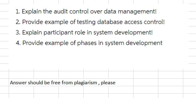 1. Explain the audit control over data management!
2. Provide example of testing database access control!
3. Explain participant role in system development!
4. Provide example of phases in system development
Answer should be free from plagiarism , please
