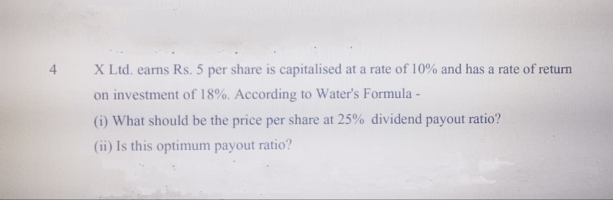 X Ltd. earns Rs. 5 per share is capitalised at a rate of 10% and has a rate of return
on investment of 18%. According to Water's Formula -
(i) What should be the price per share at 25% dividend payout ratio?
(ii) Is this optimum payout ratio?