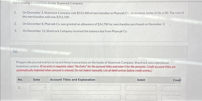 The following transactions are for Shamrock Company.
1. On December 3, Shamrock Company sold $533,400 of merchandise to Pharoah Co., on account, terms 2/10, n/30. The cost of
the merchandise sold was $312,100.
On December 8, Pharoah Co. was granted an allowance of $24,700 for merchandise purchased on December 3.
3. On December 13, Shamrock Company received the balance due from Pharoah Co.
2.
N
Prepare the journal entries to record these transactions on the books of Shamrock Company. Shamrock uses a perpetual
inventory system. (If no entry is required, select "No Entry" for the account titles and enter O for the amounts. Credit account titles are
automatically indented when amount is entered. Do not indent manually. List all debit entries before credit entries.)
Account Titles and Explanation
No.
1.
Date
Debit
Credi