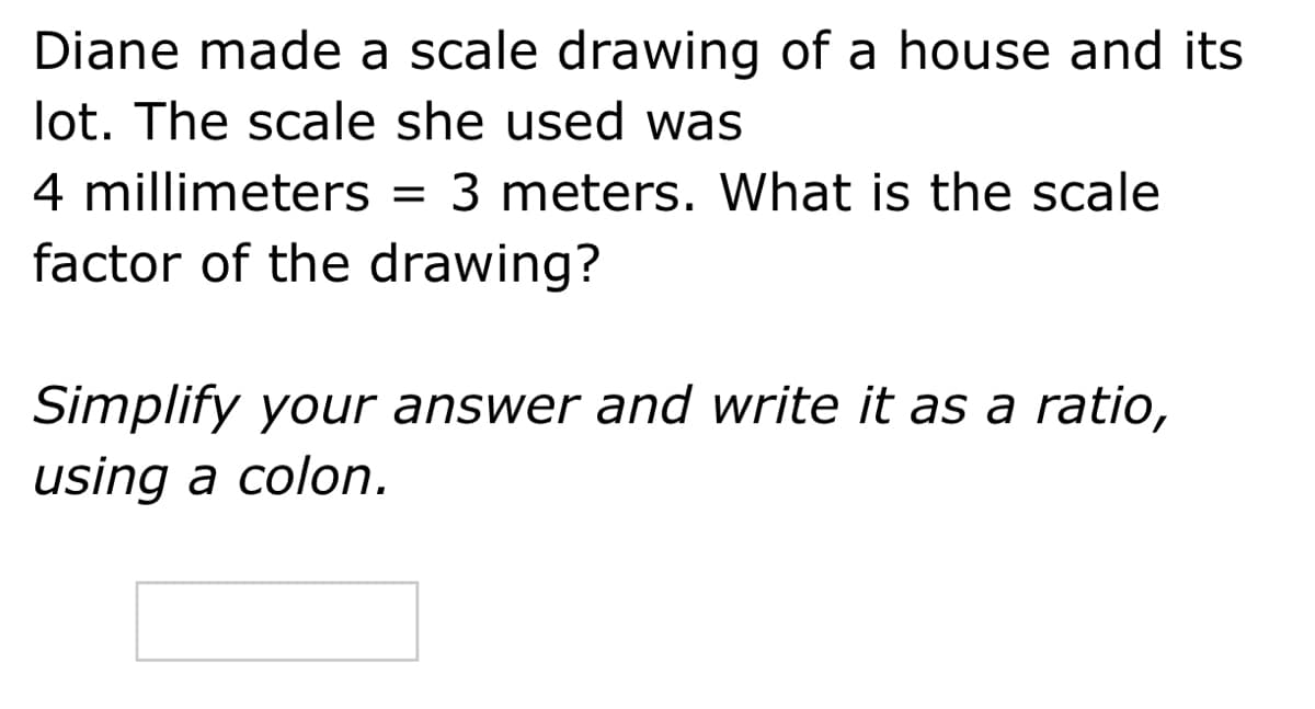 Diane made a scale drawing of a house and its
lot. The scale she used was
4 millimeters = 3 meters. What is the scale
factor of the drawing?
Simplify your answer and write it as a ratio,
using a colon.
