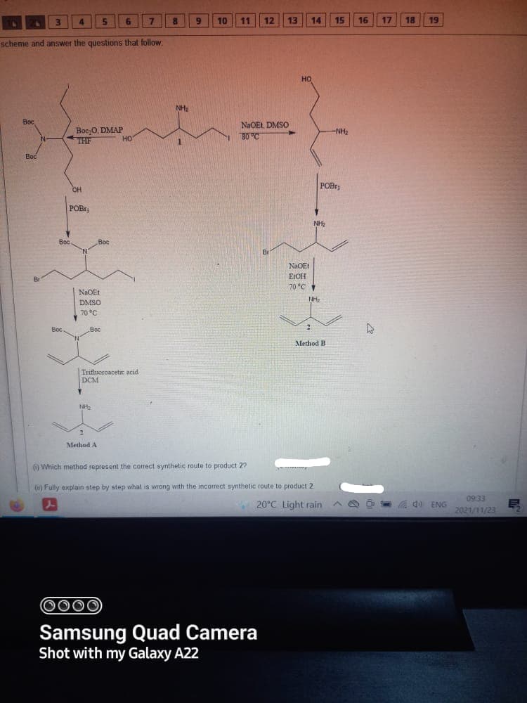 4.
6.
10
11
12
13
14
15
16
17
18
19
scheme and answer the questions that follow
HO
NH
Вос
Boc 0, DMAP
THE
NAOEL, DMSO
80 "C
-NH2
HO
Boc
POBr
OH
POBr
NH2
Boc
Boc
Br
NaOEt
EIOH
70 °C
DMSO
NH2
70 °C
Boc
Вос
Boc
Method B
Trifluoroacetic acid
DCM
Method A
() Which method represent the correct synthetic route to product 2?
(u) Fully explain step by step what is wrong with the incorrect synthetic route to product 2
09:33
W 20°C Light rain
a d0 ENG
2021/11/23
000
Samsung Quad Camera
Shot with my Galaxy A22
