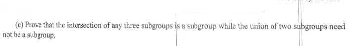 (c) Prove that the intersection of any three subgroups is a subgroup while the union of two subgroups need
not be a subgroup.
