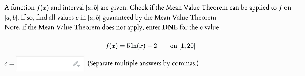 A function f(x) and interval [a, b] are given. Check if the Mean Value Theorem can be applied to ƒ on
[a, b]. If so, find all values c in [a, b] guaranteed by the Mean Value Theorem
Note, if the Mean Value Theorem does not apply, enter DNE for the c value.
C =
D
=
f(x) 5 ln(x) 2
―
on [1,20]
(Separate multiple answers by commas.)
