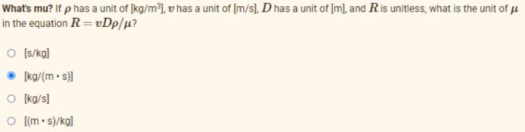 What's mu? If p has a unit of [kg/m), v has a unit of [m/s), D has a unit of [m), and Ris unitless, what is the unit of u
in the equation R = vDp/u?
O Is/kg]
[kg/(m• s)
O (kg/s]
O [(m• s)/kg]
