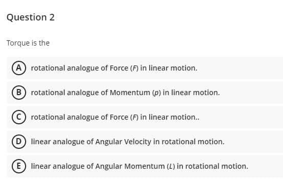 Question 2
Torque is the
A rotational analogue of Force (F) in linear motion.
B rotational analogue of Momentum (p) in linear motion.
rotational analogue of Force (F) in linear motion..
D linear analogue of Angular Velocity in rotational motion.
E linear analogue of Angular Momentum (L) in rotational motion.
