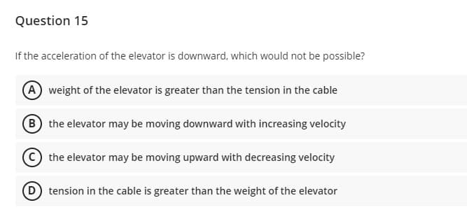 Question 15
If the acceleration of the elevator is downward, which would not be possible?
(A weight of the elevator is greater than the tension in the cable
B the elevator may be moving downward with increasing velocity
the elevator may be moving upward with decreasing velocity
D tension in the cable is greater than the weight of the elevator
