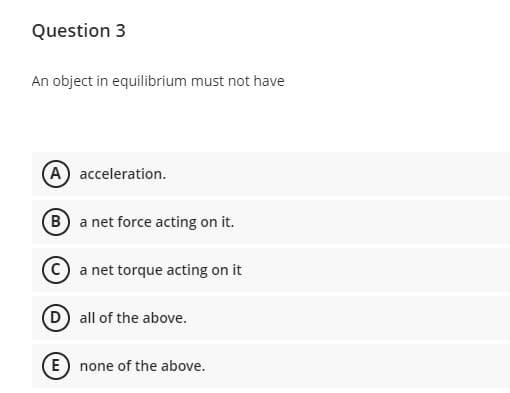 Question 3
An object in equilibrium must not have
A acceleration.
B a net force acting on it.
a net torque acting on it
D all of the above.
E none of the above.
